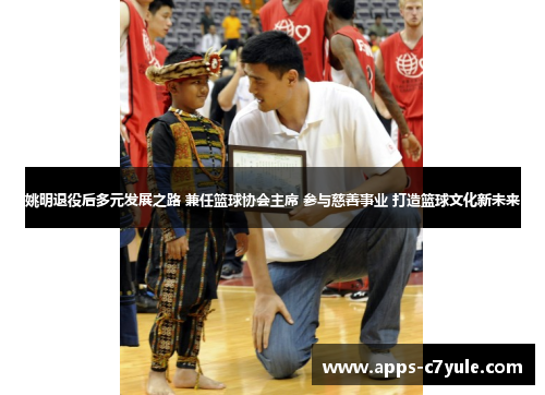 姚明退役后多元发展之路 兼任篮球协会主席 参与慈善事业 打造篮球文化新未来