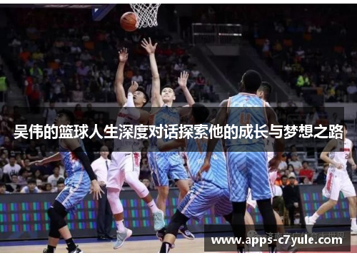 吴伟的篮球人生深度对话探索他的成长与梦想之路