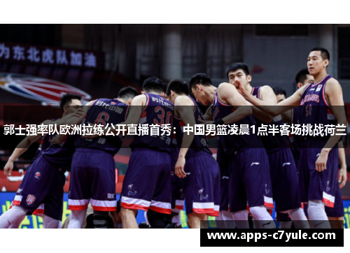 郭士强率队欧洲拉练公开直播首秀：中国男篮凌晨1点半客场挑战荷兰
