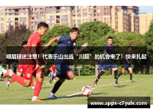 峨眉球迷注意！代表乐山出战“川超”的机会来了！快来扎起